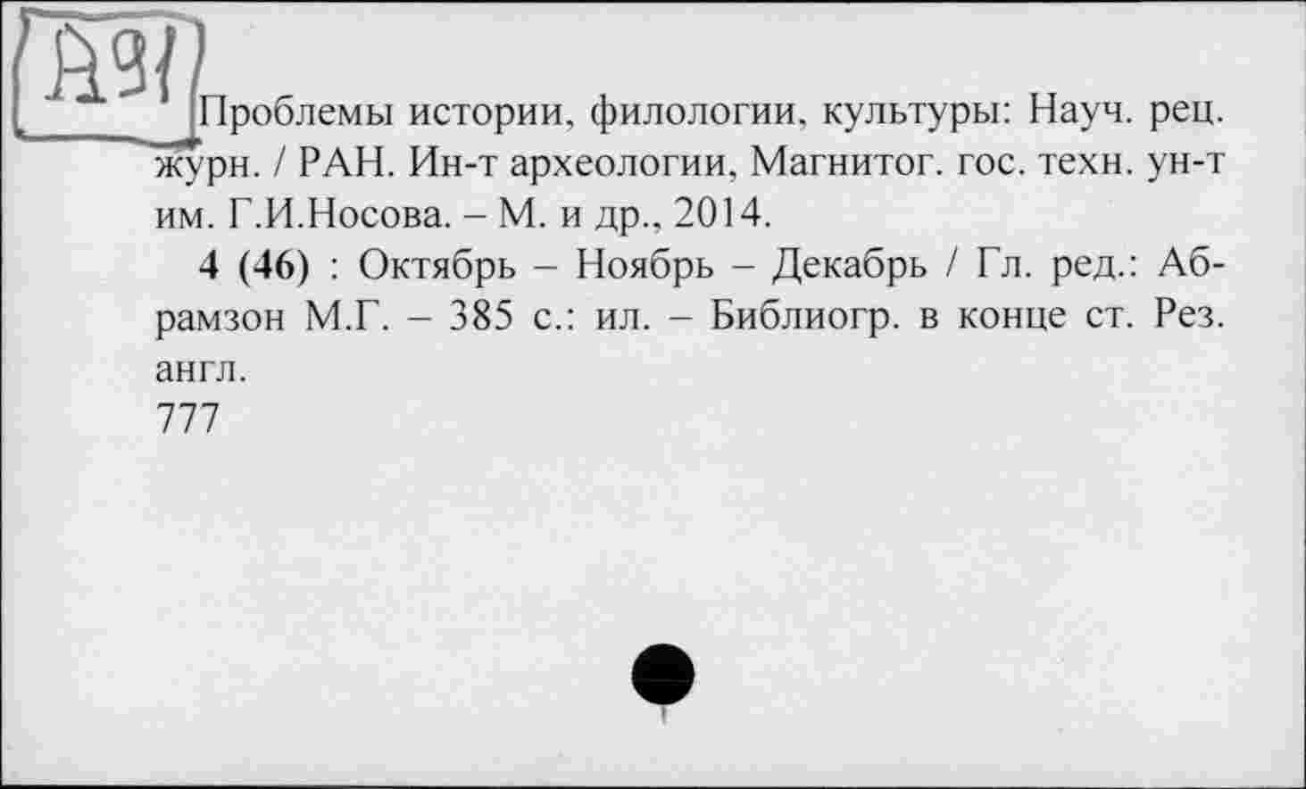 ﻿Проблемы истории, филологии, культуры: Науч. рец. жури. / РАН. Ин-т археологии, Магнитог. гос. техн, ун-т им. Г.И.Носова. - М. и др.. 2014.
4 (46) : Октябрь - Ноябрь - Декабрь / Гл. ред.: Аб-рамзон М.Г. - 385 с.: ил. - Библиогр. в конце ст. Рез.
англ.
777